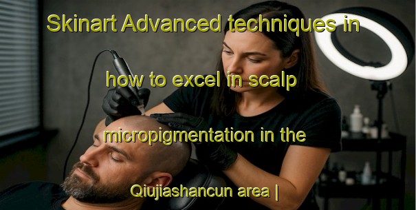 Skinart Advanced techniques in how to excel in scalp micropigmentation in the Qiujiashancun area | SmpTraining | SmpClasses | SkinartTraining-China